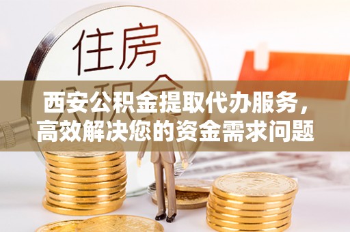 隆尧西安公积金提取代办服务，高效解决您的资金需求问题