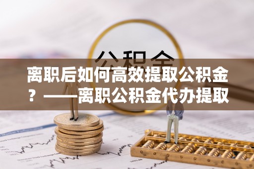 隆尧离职后如何高效提取公积金？——离职公积金代办提取全流程解析