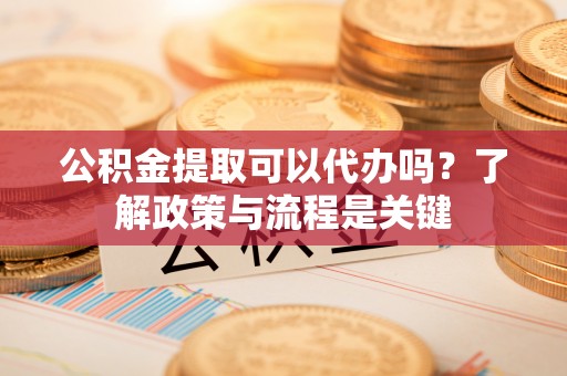 隆尧公积金提取可以代办吗？了解政策与流程是关键